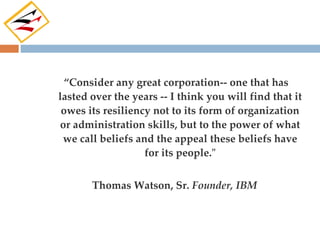“Consider any great corporation-- one that has
lasted over the years -- I think you will find that it
 owes its resiliency not to its form of organization
or administration skills, but to the power of what
 we call beliefs and the appeal these beliefs have
                   for its people."


       Thomas Watson, Sr. Founder, IBM
 