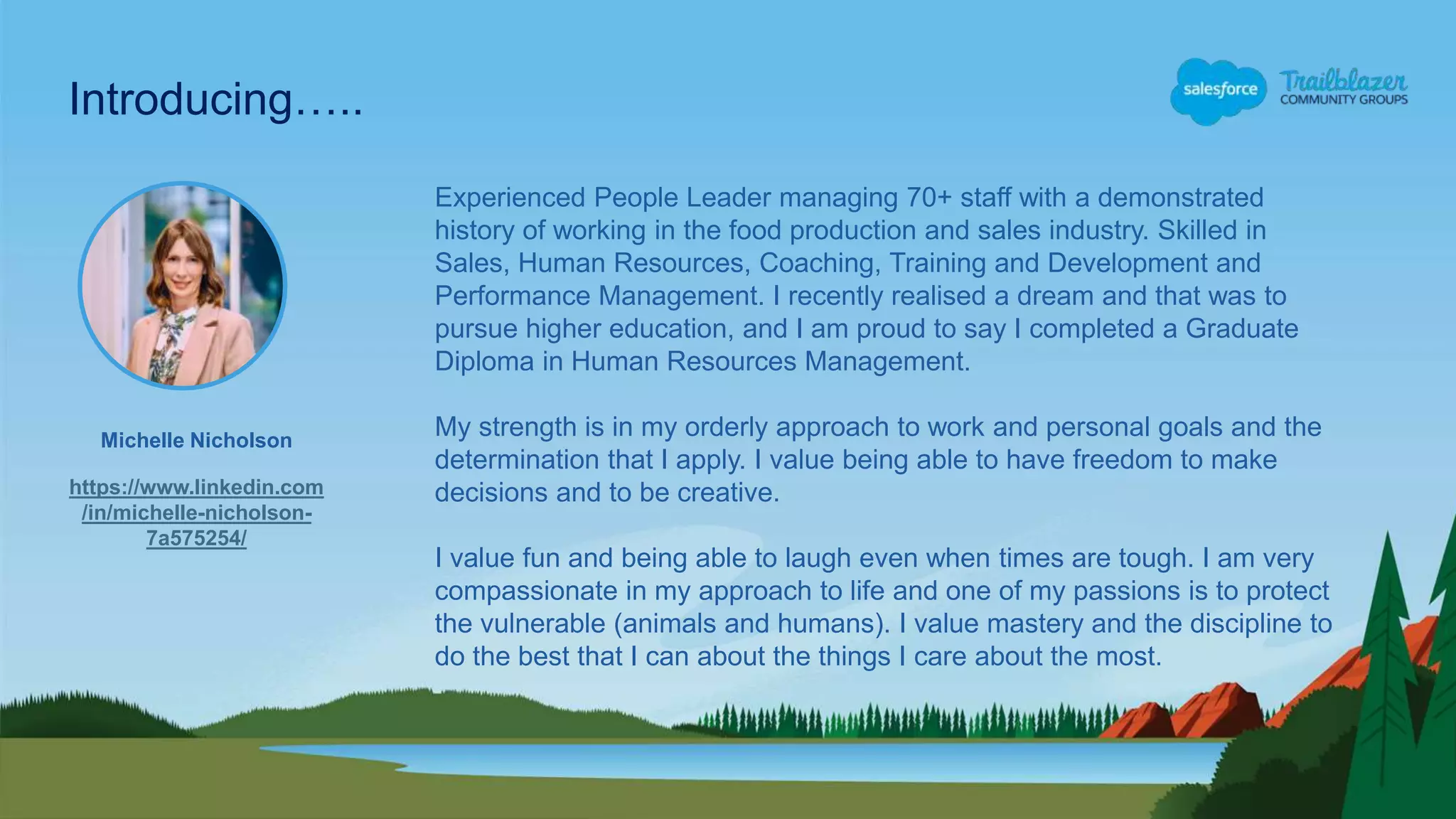 Michelle Nicholson
https://www.linkedin.com
/in/michelle-nicholson-
7a575254/
Introducing…..
Experienced People Leader managing 70+ staff with a demonstrated
history of working in the food production and sales industry. Skilled in
Sales, Human Resources, Coaching, Training and Development and
Performance Management. I recently realised a dream and that was to
pursue higher education, and I am proud to say I completed a Graduate
Diploma in Human Resources Management.
My strength is in my orderly approach to work and personal goals and the
determination that I apply. I value being able to have freedom to make
decisions and to be creative.
I value fun and being able to laugh even when times are tough. I am very
compassionate in my approach to life and one of my passions is to protect
the vulnerable (animals and humans). I value mastery and the discipline to
do the best that I can about the things I care about the most.
 