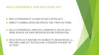 SELF-CONFIDENCE AND SELF-EFFICACY
 SELF-CONFIDENCE LEADS TO SELF-EFFICACY.
 DIRECT CORRELATION BETWEEN THE TWO FACTORS.
 SELF-CONFIDENCE IMPLIES A PERSON’S TRUST ON A
WIDE RANGE OF OWN RESOURCES OR STRENGTHS.
 SELF-EFFICACY REFERS TO SUBJECT’S BEHAVIOUR i.e..,
HIS OWN ABILITY TO FOLLOW A NEEDED COURSE OF
ACTION.
 