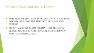 VALUE OF TIME AND SELF-EFFICACY
 TIME PERSPECTIVE REFERS TO THE WAYS IN WHCH AN
INDIVIDUAL VIEWS HIS /HER PAST, PRESENT AND
FUTURE.
 THERE IS A SIGNIFICANT POSITIVE CORRELATION
BETWEEN SPECIFIC AND GENERAL SELF-EFFICACY
AND TIME PERSPECTIVE.
 