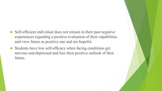  Self-efficient individual does not remain in their past negative
experiences regarding a positive evaluation of their capabilities
and view future as positive one and are hopeful.
 Students have low self-efficacy when facing conditions get
nervous and depressed and loss their positive outlook of their
future.
 