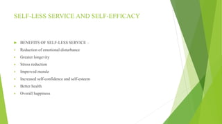 SELF-LESS SERVICE AND SELF-EFFICACY
 BENEFITS OF SELF-LESS SERVICE –
 Reduction of emotional disturbance
 Greater longevity
 Stress reduction
 Improved morale
 Increased self-confidence and self-esteem
 Better health
 Overall happiness
 