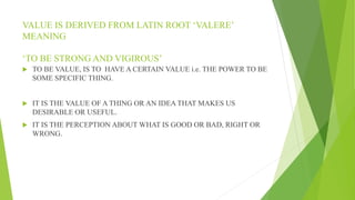 VALUE IS DERIVED FROM LATIN ROOT ‘VALERE’
MEANING
‘TO BE STRONG AND VIGIROUS’
 TO BE VALUE, IS TO HAVE A CERTAIN VALUE i.e. THE POWER TO BE
SOME SPECIFIC THING.
 IT IS THE VALUE OF A THING OR AN IDEA THAT MAKES US
DESIRABLE OR USEFUL.
 IT IS THE PERCEPTION ABOUT WHAT IS GOOD OR BAD, RIGHT OR
WRONG.
 