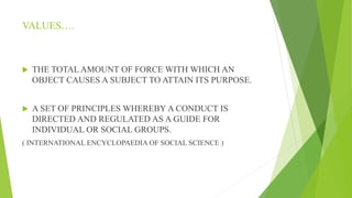 VALUES….
 THE TOTAL AMOUNT OF FORCE WITH WHICH AN
OBJECT CAUSES A SUBJECT TO ATTAIN ITS PURPOSE.
 A SET OF PRINCIPLES WHEREBY A CONDUCT IS
DIRECTED AND REGULATED AS A GUIDE FOR
INDIVIDUAL OR SOCIAL GROUPS.
( INTERNATIONAL ENCYCLOPAEDIA OF SOCIAL SCIENCE )
 