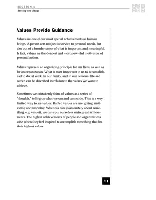 SECTION 1
Setting the Stage




Values Provide Guidance
Values are one of our most special achievements as human
beings. A person acts not just in service to personal needs, but
also out of a broader sense of what is important and meaningful.
In fact, values are the deepest and most powerful motivators of
personal action.


Values represent an organizing principle for our lives, as well as
for an organization. What is most important to us to accomplish,
and to do, at work, in our family, and in our personal life and
career, can be described in relation to the values we want to
achieve.

Sometimes we mistakenly think of values as a series of
“shoulds,” telling us what we can and cannot do. This is a very
limited way to see values. Rather, values are energizing, moti-
vating and inspiring. When we care passionately about some-
thing, e.g. value it, we can spur ourselves on to great achieve-
ments. The highest achievements of people and organizations
arise when they feel inspired to accomplish something that fits
their highest values.




                                                                   11
 
