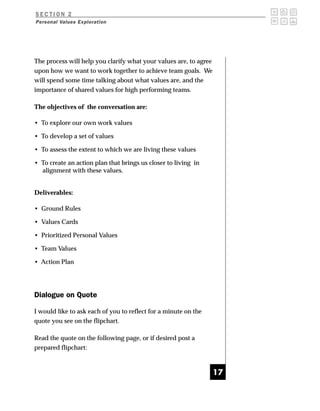 SECTION 2
Personal Values Exploration




The process will help you clarify what your values are, to agree
upon how we want to work together to achieve team goals. We
will spend some time talking about what values are, and the
importance of shared values for high performing teams.

The objectives of the conversation are:

• To explore our own work values

• To develop a set of values

• To assess the extent to which we are living these values

• To create an action plan that brings us closer to living in
  alignment with these values.


Deliverables:

• Ground Rules

• Values Cards

• Prioritized Personal Values

• Team Values

• Action Plan




Dialogue on Quote

I would like to ask each of you to reflect for a minute on the
quote you see on the flipchart.

Read the quote on the following page, or if desired post a
prepared flipchart:



                                                                   17
 