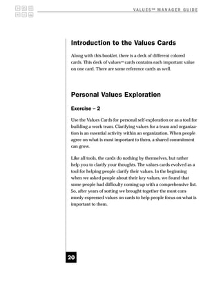 V A L U E S SM M A N A G E R G U I D E




Introduction to the Values Cards
Along with this booklet, there is a deck of different colored
cards. This deck of valuessm cards contains each important value
on one card. There are some reference cards as well.




Personal Values Exploration
Exercise – 2

Use the Values Cards for personal self-exploration or as a tool for
building a work team. Clarifying values for a team and organiza-
tion is an essential activity within an organization. When people
agree on what is most important to them, a shared commitment
can grow.

Like all tools, the cards do nothing by themselves, but rather
help you to clarify your thoughts. The values cards evolved as a
tool for helping people clarify their values. In the beginning
when we asked people about their key values, we found that
some people had difficulty coming up with a comprehensive list.
So, after years of sorting we brought together the most com-
monly expressed values on cards to help people focus on what is
important to them.




20
 
