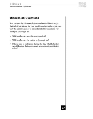 SECTION 2
Personal Values Exploration




Discussion Questions
You can sort the values cards in a number of different ways.
Instead of just asking for your most important values, you can
sort the cards in answer to a number of other questions. For
example, you might ask

• Which values are you the most proud of?

• Which values are the easiest to demonstrate?

• If I was able to watch you during the day, what behaviors
  would I notice that demonstrate your commitment to this
  value?




                                                                 27
 