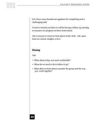 V A L U E S SM M A N A G E R G U I D E




Let’s have some thunderous applause for completing such a
challenging task!

I want to remind you that we will be having a follow up meeting
to measure our progress on these action items.

Ask everyone to return to their places in the circle. Ask ques-
tions on content, insights, a-ha’s.




Closing

Ask:

• What about today was most worthwhile?

• What do we need to do to follow it up?

• What did you learn about yourself, the group and the way
  you work together?




34
 