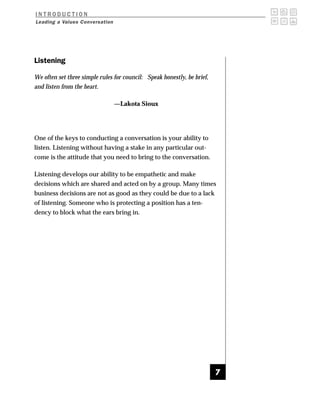 INTRODUCTION
Leading a Values Conversation




Listening

We often set three simple rules for council: Speak honestly, be brief,
and listen from the heart.

                                —Lakota Sioux




One of the keys to conducting a conversation is your ability to
listen. Listening without having a stake in any particular out-
come is the attitude that you need to bring to the conversation.

Listening develops our ability to be empathetic and make
decisions which are shared and acted on by a group. Many times
business decisions are not as good as they could be due to a lack
of listening. Someone who is protecting a position has a ten-
dency to block what the ears bring in.




                                                                         7
 