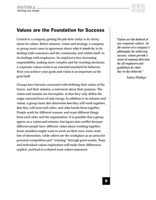 SECTION 1
Setting the Stage




Values are the Foundation for Success
Central to a company getting the job done today is its clarity         “Values are the bedrock of
about its values. Before mission, vision and strategy, a company        any corporate culture. As
or group must come to agreement about what it stands for, in its        the essence of a company’s
                                                                        philosophy for achieving
dealing with customers and the community, and within itself, in
                                                                        success, values provide a
its dealings with employees. As employees face increasing
                                                                        sense of common direction
responsibility, making more complex and far-reaching decisions,         for all employees and
a corporate values credo is an essential standard for behavior.         guidelines for their
How you achieve your goals and vision is as important as the            day-to-day behavior.”
goal itself.                                                                   Julien Phillips

Groups have become concerned with defining their vision of the
future, and their mission, a statement about their purpose. The
vision and mission are incomplete, in that they only define the
major external focus of task energy. In addition to its mission and
vision, a group must also determine how they will work together,
how they will treat each other, and what bonds them together.
People work for different reasons, and want different things
from each other and the organization. It is possible that a group
agrees on a vision and mission, but lapses into conflict because
different people have different values about working together.
Some members might want to work on their own, some want
lots of interaction, while others see the workplace as an arena for
personal competition and “winning” through good results. Team
and individual values exploration will make these differences
explicit, and lead to a shared team values statement.




                                                                   9
 