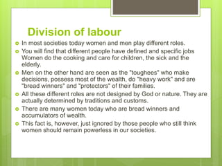 Division of labour
 In most societies today women and men play different roles.
 You will find that different people have defined and specific jobs
Women do the cooking and care for children, the sick and the
elderly.
 Men on the other hand are seen as the "toughees" who make
decisions, possess most of the wealth, do "heavy work" and are
"bread winners" and "protectors" of their families.
 All these different roles are not designed by God or nature. They are
actually determined by traditions and customs.
 There are many women today who are bread winners and
accumulators of wealth.
 This fact is, however, just ignored by those people who still think
women should remain powerless in our societies.
 