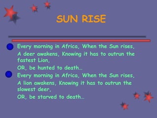 SUN RISE Every morning in Africa, When the Sun rises, A deer awakens, Knowing it has to outrun the fastest Lion, OR, be hunted to death… Every morning in Africa, When the Sun rises, A lion awakens, Knowing it has to outrun the slowest deer, OR, be starved to death… 