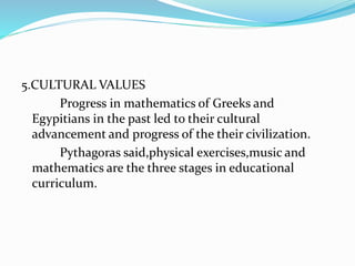5.CULTURAL VALUES
Progress in mathematics of Greeks and
Egypitians in the past led to their cultural
advancement and progress of the their civilization.
Pythagoras said,physical exercises,music and
mathematics are the three stages in educational
curriculum.
 
