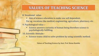 8. Vocational value:
 Aim of science education to make one self dependent.
For eg. vocations like medical, engineering, agriculture, pharmacy, etc.
9. Psychological value :-
 Science answers curiosity of human being therefore science is
psychologically fulfilling.
10. Scientific Attitude:-
 Science trains child to solve problem by using scientific method.
Values of Teaching Science by Asst. Prof. Ketan Kamble
5
 
