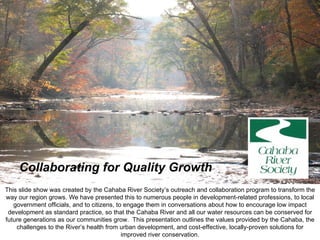 Collaborating for Quality Growth This slide show was created by the Cahaba River Society’s outreach and collaboration program to transform the way our region grows. We have presented this to numerous people in development-related professions, to local government officials, and to citizens, to engage them in conversations about how to encourage low impact development as standard practice, so that the Cahaba River and all our water resources can be conserved for future generations as our communities grow.  This presentation outlines the values provided by the Cahaba, the challenges to the River’s health from urban development, and cost-effective, locally-proven solutions for improved river conservation. 