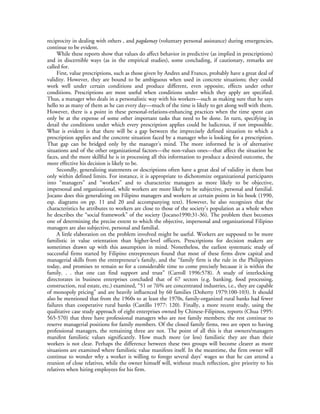 reciprocity in dealing with others , and pagdamay (voluntary personal assistance) during emergencies,
continue to be evident.
     While these reports show that values do affect behavior in predictive (as implied in prescriptions)
and in discernible ways (as in the empirical studies), some concluding, if cautionary, remarks are
called for.
     First, value prescriptions, such as those given by Andres and Franco, probably have a great deal of
validity. However, they are bound to be ambiguous when used in concrete situations; they could
work well under certain conditions and produce different, even opposite, effects under other
conditions. Prescriptions are most useful when conditions under which they apply are specified.
Thus, a manager who deals in a personalistic way with his workers—such as making sure that he says
hello to as many of them as he can every day—much of the time is likely to get along well with them.
However, there is a point in these personal-relations-enhancing practices when the time spent can
only be at the expense of some other important tasks that need to be done. In turn, specifying in
detail the conditions under which every prescription applies could be ludicrous, if not impossible.
What is evident is that there will be a gap between the imprecisely defined situation to which a
prescription applies and the concrete situation faced by a manager who is looking for a prescription.
That gap can be bridged only by the manager’s mind. The more informed he is of alternative
situations and of the other organizational factors—the non-values ones—that affect the situation he
faces, and the more skillful he is in processing all this information to produce a desired outcome, the
more effective his decision is likely to be.
     Secondly, generalizing statements or descriptions often have a great deal of validity in them but
only within defined limits. For instance, it is appropriate to dichotomize organizational participants
into “managers” and “workers” and to characterize managers as more likely to be objective,
impersonal and organizational, while workers are more likely to be subjective, personal and familial.
Jocano does this generalizing on Filipino managers and workers at certain points in his book (1990,
esp. diagrams on pp. 11 and 20 and accompanying text). However, he also recognizes that the
characteristics he attributes to workers are close to those of the society’s population as a whole when
he describes the “social framework” of the society (Jocano1990:31-36). The problem then becomes
one of determining the precise extent to which the objective, impersonal and organizational Filipino
managers are also subjective, personal and familial.
     A little elaboration on the problem involved might be useful. Workers are supposed to be more
familistic in value orientation than higher-level officers. Prescriptions for decision makers are
sometimes drawn up with this assumption in mind. Nonetheless, the earliest systematic study of
successful firms started by Filipino entrepreneurs found that most of these firms drew capital and
managerial skills from the entrepreneur’s family, and the “family firm is the rule in the Philippines
today, and promises to remain so for a considerable time to come precisely because it is within the
family. . . that one can find support and trust” (Carroll 1996:578). A study of interlocking
directorates in business enterprises concluded that of 67 sectors (e.g. banking, food processing,
construction, real estate, etc.) examined, “51 or 76% are concentrated industries, i.e., they are capable
of monopoly pricing” and are heavily influenced by 60 families (Doherty 1979:100-103). It should
also be mentioned that from the 1960s to at least the 1970s, family-organized rural banks had fewer
failures than cooperative rural banks (Castillo 1977: 120). Finally, a more recent study, using the
qualitative case study approach of eight enterprises owned by Chinese-Filipinos, reports (Chua 1995:
565-570) that three have professional managers who are not family members; the rest continue to
reserve managerial positions for family members. Of the closed family firms, two are open to having
professional managers, the remaining three are not. The point of all this is that owners/managers
manifest familistic values significantly. How much more (or less) familistic they are than their
workers is not clear. Perhaps the difference between these two groups will become clearer as more
situations are examined where familistic value manifests itself. In the meantime, the firm owner will
continue to wonder why a worker is willing to forego several days’ wages so that he can attend a
reunion of close relatives, while the owner himself will, without much reflection, give priority to his
relatives when hiring employees for his firm.
 