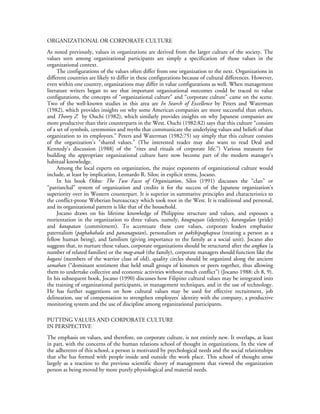 ORGANIZATIONAL OR CORPORATE CULTURE
As noted previously, values in organizations are derived from the larger culture of the society. The
values seen among organizational participants are simply a specification of those values in the
organizational context.
     The configurations of the values often differ from one organization to the next. Organizations in
different countries are likely to differ in these configurations because of cultural differences. However,
even within one country, organizations may differ in value configurations as well. When management
literature writers began to see that important organizational outcomes could be traced to value
configurations, the concepts of “organizational culture” and “corporate culture” came on the scene.
Two of the well-known studies in this area are In Search of Excellence by Peters and Waterman
(1982), which provides insights on why some American companies are more successful than others,
and Theory Z by Ouchi (1982), which similarly provides insights on why Japanese companies are
more productive than their counterparts in the West. Ouchi (1982:82) says that this culture “consists
of a set of symbols, ceremonies and myths that communicate the underlying values and beliefs of that
organization to its employees.” Peters and Waterman (1982:75) say simply that this culture consists
of the organization’s “shared values.” (The interested reader may also want to read Deal and
Kennedy’s discussion [1988] of the “rites and rituals of corporate life.”) Various measures for
building the appropriate organizational culture have now become part of the modern manager’s
habitual knowledge.
     Among the local experts on organization, the major exponents of organizational culture would
include, at least by implication, Leonardo R. Silos; in explicit terms, Jocano.
     In his book Oikos: The Two Faces of Organization, Silos (1991) discusses the “clan” or
“patriarchal” system of organization and credits it for the success of the Japanese organization’s
superiority over its Western counterpart. It is superior in summative principles and characteristics to
the conflict-prone Weberian bureaucracy which took root in the West. It is traditional and personal,
and its organizational pattern is like that of the household.
     Jocano draws on his lifetime knowledge of Philippine structure and values, and espouses a
reorientation in the organization to three values, namely, kaugnayan (identity), karangalan (pride)
and katapatan (commitment). To accentuate these core values, corporate leaders emphasize
paternalism (pagbabahala and pananagutan), personalism or pakikipagkapwa (treating a person as a
fellow human being), and familism (giving importance to the family as a social unit). Jocano also
suggests that, to nurture these values, corporate organizations should be structured after the angkan (a
number of related families) or the mag-anak (the family), corporate managers should function like the
bagani (members of the warrior class of old), quality circles should be organized along the ancient
samahan (“dominant sentiment that held small groups of kinsmen or peers together, thus allowing
them to undertake collective and economic activities without much conflict”) (Jocano 1988: ch 8, 9).
In his subsequent book, Jocano (1990) discusses how Filipino cultural values may be integrated into
the training of organizational participants, in management techniques, and in the use of technology.
He has further suggestions on how cultural values may be used for effective recruitment, job
delineation, use of compensation to strengthen employees’ identity with the company, a productive
monitoring system and the use of discipline among organizational participants.

PUTTING VALUES AND CORPORATE CULTURE
IN PERSPECTIVE
The emphasis on values, and therefore, on corporate culture, is not entirely new. It overlaps, at least
in part, with the concerns of the human relations school of thought in organizations. In the view of
the adherents of this school, a person is motivated by psychological needs and the social relationships
that s/he has formed with people inside and outside the work place. This school of thought arose
largely as a reaction to the previous scientific theory of management that viewed the organization
person as being moved by more purely physiological and material needs.
 