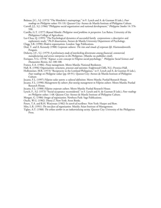 Bulatao, J.C., S.J. (1973) “The Manileño’s mainsprings,” in F. Lynch and A. de Guzman II (eds.), Four
     readings on Philippine values: 93-118. Quezon City: Ateneo de Manila Institute of Philippine Culture.
Carroll, J.J., S.J. (1966) “Philippine social organization and national development,” Philippine Studies 14: 576-
     590.
Castillo, G.T. (1977) Beyond Manila: Philippine rural problems in perspective. Los Baños, University of the
     Philippines College of Agriculture.
Lee-Chua, Q. (1995) “The Psychological dynamics of successful family corporations: a descriptive and
     exploratory study,” Ph.D dissertation, Ateneo de Manila University Department of Psychology.
Clegg, S.R. (1990) Modern organizations. London: Sage Publications.
Deal, T. and A. Kennedy (1988) Corporate cultures: The rites and rituals of corporate life. Harmondsworth:
     Penguin.
Doherty, J.F., S.J. (1979) A preliminary study of interlocking directorates among financial, commercial,
     manufacturing and service enterprises in the Philippines. [Manila: no publisher cited].
Enriquez, V.G. (1978) “Kapwa: a core concept in Filipino social psychology,” Philippine Social Sciences and
     Humanities Review, 62: 100-108.
Franco, E.A. (1986). Pinoy management. Metro Manila: National Bookstore.
Hall, R. (1996) Organizations: structures, processes and outcomes. Englewood Cliffs, N.J.: Prentice-Hall.
Hollnsteiner, M.R. (1973) “Reciprocity in the Lowland Philippines,” in F. Lynch and A. de Guzman II (eds.),
     Four readings on Philippine values (pp. 69-91). Quezon City: Ateneo de Manila Institute of Philippine
     Culture.
Jocano, F.L. (1997) Filipino value system: a cultural definition. Metro Manila: Punlad Research House.
Jocano, F.L. (1990) Management by culture: fine-tuning management to Filipino culture. Metro Manila: Punlad
     Research House.
Jocano, F.L. (1988) Filipino corporate culture. Metro Manila: Punlad Research House.
Lynch, F., S.J. (1973) “Social acceptance reconsidered,” in F. Lynch and A. de Guzman II (eds.), Four readings
     on Philippine values: 1-68. Quezon City: Ateneo de Manila Institute of Philippine Culture.
Morgan, G. (1986) Images of organization. Newbury Park: Sage Publications.
Ouchi, W.G. (1982) Theory Z. New York: Avon Books.
Peters, T.A. and R.H. Waterman (1982) In search of excellence. New York: Harper and Row.
Silos, L.R. (1991) The two faces of organization. Manila: Asian Institute of Management.
Tiglao, A.T. (1988) The urban worker in an industrializing society. Quezon City: University of the Philippines
     Press.
 