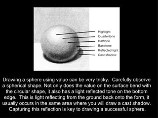 Drawing a sphere using value can be very tricky.  Carefully observe a spherical shape. Not only does the value on the surface bend with the circular shape, it also has a light reflected tone on the bottom edge.  This is light reflecting from the ground back onto the form, it usually occurs in the same area where you will draw a cast shadow.  Capturing this reflection is key to drawing a successful sphere. 