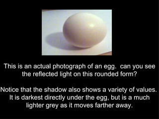 This is an actual photograph of an egg.  can you see the reflected light on this rounded form? Notice that the shadow also shows a variety of values.  It is darkest directly under the egg, but is a much lighter grey as it moves farther away. 