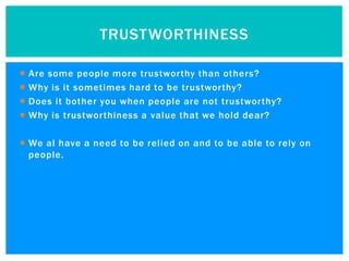 TRUSTWORTHINESS

   Are some people more trustworthy than others?
   Why is it sometimes hard to be trustworthy?
   Does it bother you when people are not trustworthy?
   Why is trustworthiness a value that we hold dear?

 We al have a need to be relied on and to be able to rely on
  people.
 