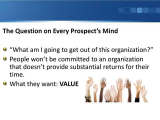 The Question on Every Prospect’s Mind

  “What am I going to get out of this organization?”
  People won’t be committed to an organization
  that doesn’t provide substantial returns for their
  time.
  What they want: VALUE
 