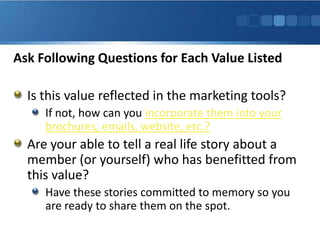 Ask Following Questions for Each Value Listed

  Is this value reflected in the marketing tools?
     If not, how can you incorporate them into your
     brochures, emails, website, etc.?
  Are your able to tell a real life story about a
  member (or yourself) who has benefitted from
  this value?
     Have these stories committed to memory so you
     are ready to share them on the spot.
 