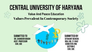 CENTRAL UNIVERSITY OF HARYANA
Value And Peace Education
Values Prevalent In Contemporary Society
SUBMITTED TO SUBMITTED BY
DR. CHANDVIR BOUDH SITAKANT BEHERA
ASST. PROFESSOR ROLL NO. 211842
CUH, SOE SEMESTER 2ND
SECTION C
CUH, SOE
 