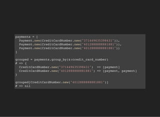 payments = [
Payment.new(CreditCardNumber.new("371449635398431")),
Payment.new(CreditCardNumber.new("4012888888881881")),
Payment.new(CreditCardNumber.new("4012888888881881"))
]
grouped = payments.group_by(&:credit_card_number)
# => {
CreditCardNumber.new("371449635398431") => [payment]
CreditCardNumber.new("4012888888881881") => [payment, payment]
}
grouped[CreditCardNumber.new("4012888888881881")]
# => nil
 