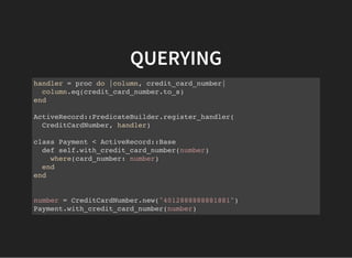 QUERYING
handler = proc do |column, credit_card_number|
column.eq(credit_card_number.to_s)
end
ActiveRecord::PredicateBuilder.register_handler(
CreditCardNumber, handler)
class Payment < ActiveRecord::Base
def self.with_credit_card_number(number)
where(card_number: number)
end
end
number = CreditCardNumber.new("4012888888881881")
Payment.with_credit_card_number(number)
 