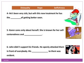 4- He’s been very sick, but wth this new treatment he has
the _________of getting better soon.
5- Karen cares only about hersefl. She is known for her self-
centeredness and _______________.
6- John didn’t support his friends. He openly attacked them
in front of everybody. His ______________ to them was
evident.
Disloyalty Hope Selfishness
vanniavc
 