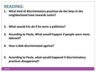 READING:
1. What kind of discriminatory practices do the boys in the
neighborhood have towards Justin?
2. What would Eric do if he were a politician?
3. According to Paula, What would happen if people were more
tolerant?
4. How is Bob discriminated against?
5. According to Paula, what would happend if discriminatory
practices disappeared?
vanniavc
 