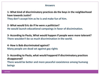 Answers
1- What kind of discriminatory practices do the boys in the neighborhood
have towards Justin?
They don’t accept him as he is and make fun of him.
2- What would Eric do if he were a politician?
He would launch educational campaings in favor of discimination.
3- According to Paula, What would happen if people were more tolerant?
There woulden’t be so much discrimination in the world.
4- How is Bob discriminated against?
Many people are dead set against gay rights
5- According to Paula, what would happend if discriminatory practices
disappeared?
There would be better and more peaceful coexistence among humang
beings
vanniavc
 
