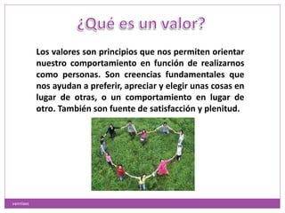 Los valores son principios que nos permiten orientar
nuestro comportamiento en función de realizarnos
como personas. Son creencias fundamentales que
nos ayudan a preferir, apreciar y elegir unas cosas en
lugar de otras, o un comportamiento en lugar de
otro. También son fuente de satisfacción y plenitud.
vanniavc
 
