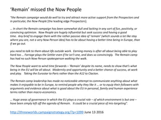 “the Remain campaign would do well to try and attract more active support from the Prospectors and
in particular, the Now People [the leading edge Prospectors].
… In short the Remain campaign has been somewhat dull and lacking in any sort of fun, positivity, or
convincing optimism. Now People are hugely influential but seek success and having a good
time. Any brief to engage them with the rather passive idea of ‘remain’ (which sounds a lot like stay
where you are, not a very Now Person idea) has to be about having a better time being in Europe, than
if we go out.
you need to talk to them about life outside work. Earning money is after all about being able to play
hard too … Farrage plays the Settler even if he isn’t one, and does so convincingly. The Remain camp
has had no such Now Person spokesperson walking the walk.
The Now People want to wind time forwards – ‘Remain’ despite its name, needs to show that’s what
being in the EU will be all about. Modernity and opportunity and a better chance of success, at work
and play. Taking the Eurostar to Paris rather than the A12 to Clacton.
The Remain camp leadership has made no noticeable attempt to communicate anything about what
makes it enjoyable to be in Europe, to remind people why they like it … or to equip their followers with
arguments and evidence about what is good about the EU in personal, family and human experience
terms rather than macro-economics.
… Huge areas of governance in which the EU plays a crucial role – of which environment is but one –
have been simply left off the agenda of Remain. It could be a crucial piece of mis-targeting”.
http://threeworlds.campaignstrategy.org/?p=1099 June 13 2016
‘Remain’ missed the Now People
 