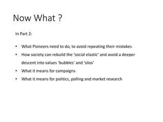 Now What ?
In Part 2:
• What Pioneers need to do, to avoid repeating their mistakes
• How society can rebuild the ‘social elastic’ and avoid a deeper
descent into values ‘bubbles’ and ‘silos’
• What it means for campaigns
• What it means for politics, polling and market research
 