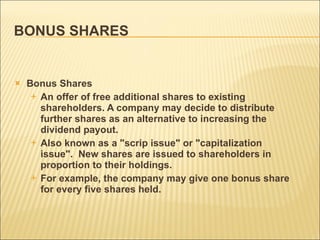 BONUS SHARES Bonus Shares An offer of free additional shares to existing shareholders. A company may decide to distribute further shares as an alternative to increasing the dividend payout.  Also known as a "scrip issue" or "capitalization issue".  New shares are issued to shareholders in proportion to their holdings.  For example, the company may give one bonus share for every five shares held. 