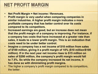 Net Profit Margin = Net income / Revenues.  Profit margin is very useful when comparing companies in similar industries. A higher profit margin indicates a more profitable company that has better control over its costs compared to its competitors.  Increased earnings are good, but an increase does not mean that the profit margin of a company is improving. For instance, if a company has costs that have increased at a greater rate than sales, it leads to a lower profit margin. This is an indication that costs need to be under better control. Imagine a company has a net income of $10 million from sales of $100 million, giving it a profit margin of 10% ($10 million/$100 million). If in the next year net income rises to $15 million on sales of $200 million, the company's profit margin would fall to 7.5%. So while the company increased its net income, it has done so with diminishing profit margins.   The higher a company’s profit margin compared to its competitors, the better. 