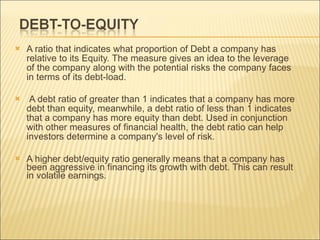 A ratio that indicates what proportion of Debt a company has relative to its Equity. The measure gives an idea to the leverage of the company along with the potential risks the company faces in terms of its debt-load. A debt ratio of greater than 1 indicates that a company has more debt than equity, meanwhile, a debt ratio of less than 1 indicates that a company has more equity than debt. Used in conjunction with other measures of financial health, the debt ratio can help investors determine a company's level of risk.  A higher debt/equity ratio generally means that a company has been aggressive in financing its growth with debt. This can result in volatile earnings. 