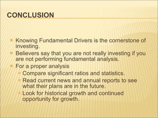 CONCLUSION Knowing Fundamental Drivers is the cornerstone of investing.  Believers  say that you are not really investing if you are not performing fundamental analysis.  For a proper analysis  Compare significant ratios and statistics. Read current news and annual reports to see what their plans are in the future. Look for historical growth and continued opportunity for growth. 