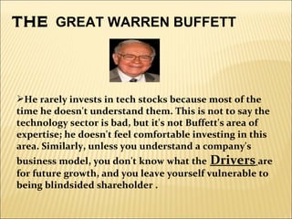 THE  GREAT WARREN BUFFETT He  rarely invests in tech stocks because most of the time he doesn't understand them. This is not to say the technology sector is bad, but it's not Buffett's area of expertise; he doesn't feel comfortable investing in this area. Similarly, unless you understand a company's business model, you don't know what the   Drivers   are for future growth, and you leave yourself vulnerable to being blindsided shareholder . 