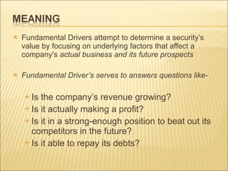 Fundamental Drivers attempt to determine a security’s value by focusing on underlying factors that affect a company's  actual business and its future prospects  Fundamental Driver’s serves to answers questions like- Is the company’s revenue growing?  Is it actually making a profit?  Is it in a strong-enough position to beat out its competitors in the future?  Is it able to repay its debts?  