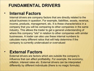 FUNDAMENTAL DRIVERS   Internal Factors Internal drivers are company factors that are directly related to the actual business in question. For example, liabilities, assets, revenue, income, products, management, etc. It is these characteristics in a company that you will be comparing to other companies in the same industry. This allows the trader to get a general understanding of where this company "sits" in relation to other companies with similar businesses. A trader can also use these internal numbers to calculate many different ratios that will help determine if the company is currently undervalued or overvalued External Factors  External drivers are factors which are outside the company's influence that can affect profitability. For example, the economy, inflation, interest rates etc. External drivers can be interpreted differently by different individuals (there is no magic formula).  