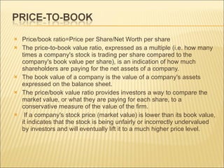 Price/book ratio=Price per Share/Net Worth per share The price-to-book value ratio, expressed as a multiple (i.e. how many times a company's stock is trading per share compared to the company's book value per share), is an indication of how much shareholders are paying for the net assets of a company.  The book value of a company is the value of a company's assets expressed on the balance sheet.  The price/book value ratio provides investors a way to compare the market value, or what they are paying for each share, to a conservative measure of the value of the firm. If a company's stock price (market value) is lower than its book value, it indicates that the stock is being unfairly or incorrectly undervalued by investors and will eventually lift it to a much higher price   level.  
