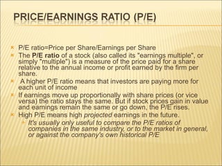 P/E ratio=Price per Share/Earnings per Share The  P/E ratio  of a stock (also called its "earnings multiple", or simply "multiple") is a measure of the price paid for a share relative to the annual income or profit earned by the firm per share. A higher P/E ratio means that investors are paying more for each unit of income  If earnings move up proportionally with share prices (or vice versa) the ratio stays the same. But if stock prices gain in value and earnings remain the same or go down, the P/E rises.  High P/E means high  projected  earnings in the future.  It's usually only useful to compare the P/E ratios of companies in the same industry, or to the market in general, or against the company's own historical P/E 