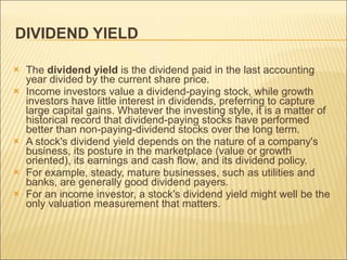 DIVIDEND YIELD  The  dividend yield  is the dividend paid in the last accounting year divided by the current share price. Income investors value a dividend-paying stock, while growth investors have little interest in dividends, preferring to capture large capital gains. Whatever the investing style, it is a matter of historical record that dividend-paying stocks have performed better than non-paying-dividend stocks over the long term. A stock's dividend yield depends on the nature of a company's business, its posture in the marketplace (value or growth oriented), its earnings and cash flow, and its dividend policy.  For example, steady, mature businesses, such as utilities and banks, are generally good dividend payers.  For an income investor, a stock's dividend yield might well be the only valuation measurement that matters.  