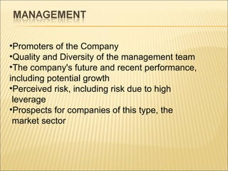 Promoters of the Company  Quality and Diversity of the management team The company's future and recent performance, including potential growth  Perceived risk, including risk due to high leverage  Prospects for companies of this type, the market sector  