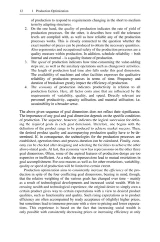 12 1 Production Optimization
of production to respond to requirements changing in the short to medium
term by adapting structures.
2. On the one hand, the quality of production indicates the rate of yield of
production processes. On the other, it describes how well the tolerance
levels are complied with, as well as how reliable any of the production
processes works. This is closely connected to the question whether the
exact number of pieces can be produced to obtain the necessary quantities.
Also ergonomics and occupational safety of the production processes are a
quality measure within production. In addition, schedule reliability – both
internal and external – is a quality feature of production.
3. The speed of production indicates how time-consuming the value-adding
steps are, as well as the auxiliary operations such as changeover activities.
The length of production lead time also falls under this goal dimension.
The availability of machines and other facilities expresses the qualitative
reliability of production processes in terms of time. Frequency and
duration of breakdown greatly impact the efficiency of production.
4. The economy of production indicates productivity in relation to all
production factors. Here, all factor costs arise that are influenced by the
requirements of variability, quality, and speed. Directly relevant are
personnel productivity, capacity utilisation, and material utilisation; i.e.
sustainability in a broader sense.
The above given sequence of goal dimensions does not reflect their significance.
The importance of any goal and goal dimension depends on the specific conditions
of production. The sequence, however, indicates the logical succession for defin-
ing the required goals in each goal dimension. Therefore, one begins with the
definition of the product range to be produced to achieve market success. Then,
the desired product quality and accompanying production quality have to be de-
termined. If, in consequence, the technologies for the production processes are
established, operation times and process duration can be calculated. Finally, econ-
omy can be checked after designing and selecting the facilities to achieve the other
above-stated goals. At last, this economy view has repercussions on the other three
goal dimensions. Often, some of the aspired features of production design are too
expensive or inefficient. As a rule, the repercussions lead to mutual restrictions in
goal accomplishment. For cost reasons as well as for other restrictions, variability,
quality or speed of production will be limited to certain extent.
Production optimization aims to consistently increase the efficiency of the pro-
duction in spite of the four conflicting goal dimensions, bearing in mind, though,
that the relative weighting of the various goals has changed over time – mainly
as a result of technological developments and increased social wealth. With in-
creasing wealth and technological experience, the original desire to simply own a
certain product gives way to certain expectations with a view to desired product
qualities, such as functionality and quality. Such rising expectations as to product
efficiency are often accompanied by ready acceptance of (slightly) higher prices,
but sometimes lead to immense pressure with a view to pricing and lower expecta-
tions. This experience is based on the fact that increasing social wealth is
only possible with consistently decreasing prices or increasing efficiency at only
 