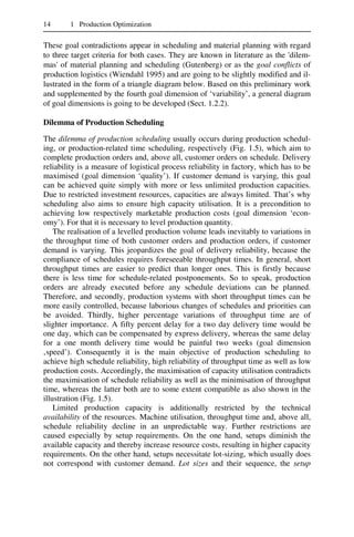 14 1 Production Optimization
These goal contradictions appear in scheduling and material planning with regard
to three target criteria for both cases. They are known in literature as the 'dilem-
mas' of material planning and scheduling (Gutenberg) or as the goal conflicts of
production logistics (Wiendahl 1995) and are going to be slightly modified and il-
lustrated in the form of a triangle diagram below. Based on this preliminary work
and supplemented by the fourth goal dimension of ‘variability’, a general diagram
of goal dimensions is going to be developed (Sect. 1.2.2).
Dilemma of Production Scheduling
The dilemma of production scheduling usually occurs during production schedul-
ing, or production-related time scheduling, respectively (Fig. 1.5), which aim to
complete production orders and, above all, customer orders on schedule. Delivery
reliability is a measure of logistical process reliability in factory, which has to be
maximised (goal dimension ‘quality’). If customer demand is varying, this goal
can be achieved quite simply with more or less unlimited production capacities.
Due to restricted investment resources, capacities are always limited. That’s why
scheduling also aims to ensure high capacity utilisation. It is a precondition to
achieving low respectively marketable production costs (goal dimension ‘econ-
omy’). For that it is necessary to level production quantity.
The realisation of a levelled production volume leads inevitably to variations in
the throughput time of both customer orders and production orders, if customer
demand is varying. This jeopardizes the goal of delivery reliability, because the
compliance of schedules requires foreseeable throughput times. In general, short
throughput times are easier to predict than longer ones. This is firstly because
there is less time for schedule-related postponements. So to speak, production
orders are already executed before any schedule deviations can be planned.
Therefore, and secondly, production systems with short throughput times can be
more easily controlled, because laborious changes of schedules and priorities can
be avoided. Thirdly, higher percentage variations of throughput time are of
slighter importance. A fifty percent delay for a two day delivery time would be
one day, which can be compensated by express delivery, whereas the same delay
for a one month delivery time would be painful two weeks (goal dimension
‚speed’). Consequently it is the main objective of production scheduling to
achieve high schedule reliability, high reliability of throughput time as well as low
production costs. Accordingly, the maximisation of capacity utilisation contradicts
the maximisation of schedule reliability as well as the minimisation of throughput
time, whereas the latter both are to some extent compatible as also shown in the
illustration (Fig. 1.5).
Limited production capacity is additionally restricted by the technical
availability of the resources. Machine utilisation, throughput time and, above all,
schedule reliability decline in an unpredictable way. Further restrictions are
caused especially by setup requirements. On the one hand, setups diminish the
available capacity and thereby increase resource costs, resulting in higher capacity
requirements. On the other hand, setups necessitate lot-sizing, which usually does
not correspond with customer demand. Lot sizes and their sequence, the setup
 